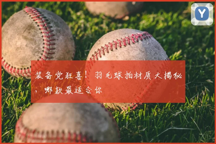 装备党狂喜！羽毛球拍材质大揭秘，哪款最适合你