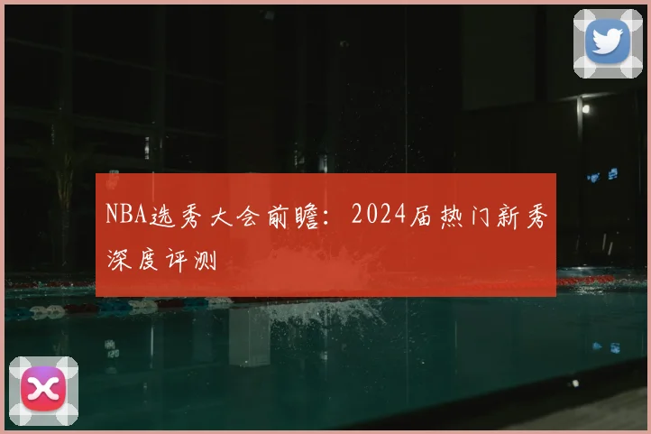 NBA选秀大会前瞻：2024届热门新秀深度评测