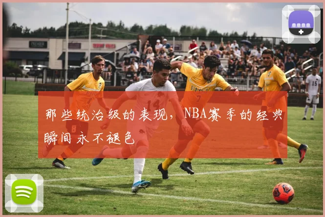 那些统治级的表现，NBA赛季的经典瞬间永不褪色
