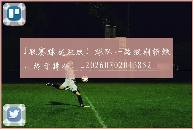 J联赛球迷狂欢！球队一路披荆斩棘，终于捧杯！_20260702043852