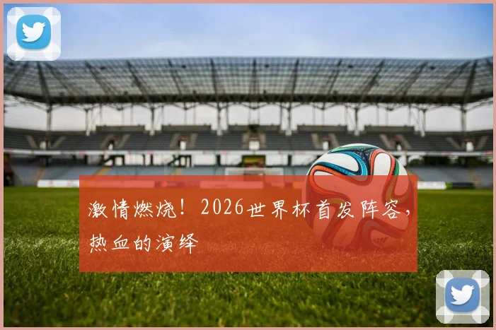 激情燃烧!2026世界杯首发阵容,热血的演绎