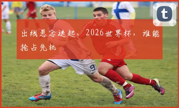 出线悬念迭起，2026世界杯，谁能抢占先机