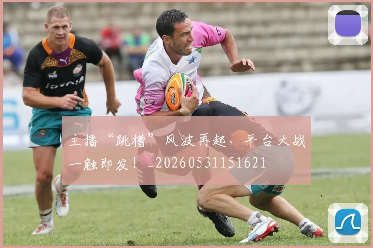 主播“跳槽”风波再起，平台大战一触即发！_20260531151621