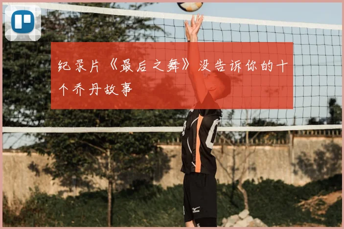 纪录片《最后之舞》没告诉你的十个乔丹故事