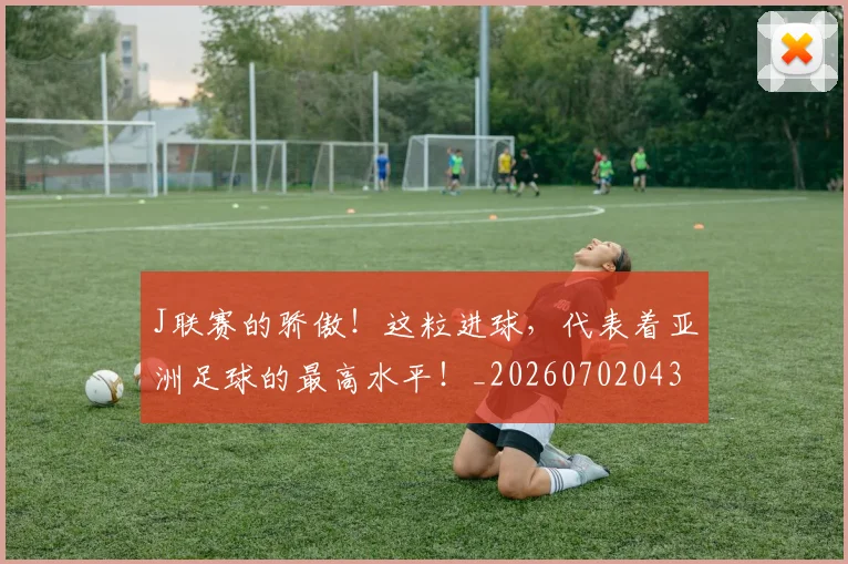 J联赛的骄傲！这粒进球，代表着亚洲足球的最高水平！_20260702043852