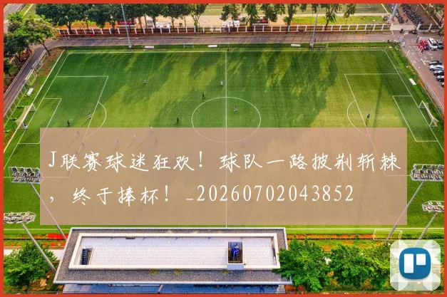 J联赛球迷狂欢！球队一路披荆斩棘，终于捧杯！_20260702043852