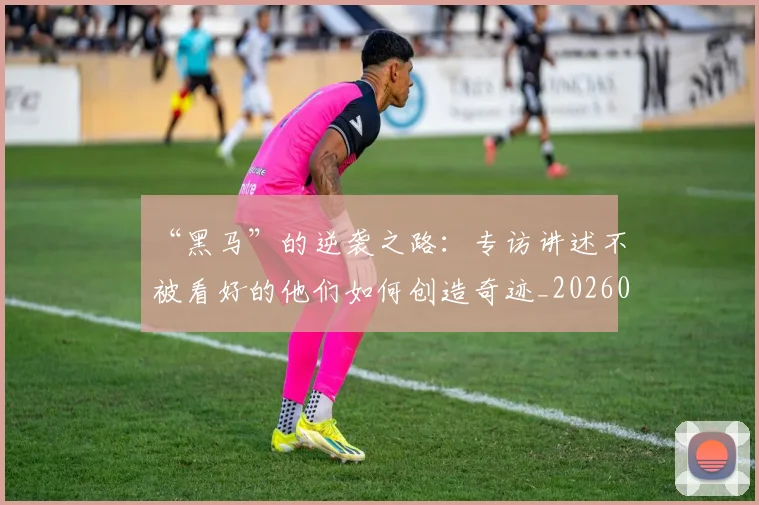 “黑马”的逆袭之路：专访讲述不被看好的他们如何创造奇迹_20260530144056