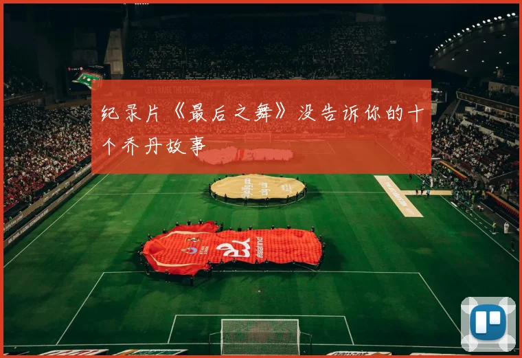 纪录片《最后之舞》没告诉你的十个乔丹故事