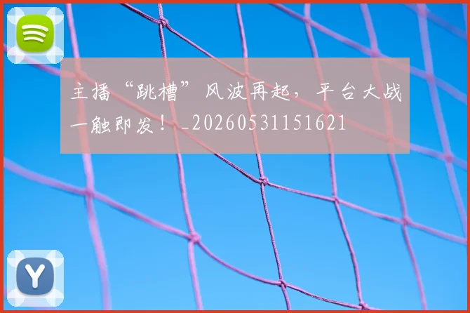 主播“跳槽”风波再起，平台大战一触即发！_20260531151621